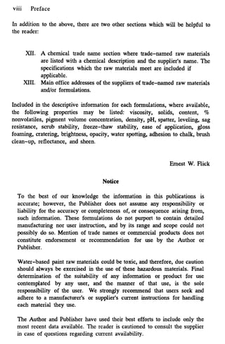 ...
viii Preface
In addition to the above, there are two other sections which will be helpful to
the reader:
XI. A chemical trade name section where trade-named raw materials
are listed with a chemical description and the supplier's name. The
specifications which the raw materials meet are included if
applicable.
XIII. Main office addresses of the suppliers of trade-named raw materials
and/or formulations.
Included in the descriptive information for each formulations, where available,
the following properties may be listed: viscosity, solids, content, %
nonvolatiles, pigment volume concentration, density, pH, spatter, leveling, sag
resistance, scrub stability, freeze-thaw stability, ease of application, gloss
foaming, cratering, brightness, opacity, water spotting, adhesion to chalk, brush
clean-up, reflectance, and sheen.
Ernest W. Flick
Notice
To the best of our knowledge the information in this publications is
accurate; however, the Publisher does not assume any responsibility or
liability for the accuracy or completeness of, or consequence arising from,
such information. These formulations do not purport to contain detailed
manufacturing nor user instruction, and by its range and scope could not
possibly do so. Mention of trade names or commercial products does not
constitute endorsement or recommendation for use by the Author or
Publisher.
Water-based paint raw materials could be toxic, and therefore, due caution
should always be exercised in the use of these hazardous materials. Final
determination of the suitability of any information or product for use
contemplated by any user, and the manner of that use, is the sole
responsibility of the user. We strongly recommend that users seek and
adhere to a manufacturer's or supplier's current instructions for handling
each material they use.
The Author and Publisher have used their best efforts to include only the
most recent data available. The reader is cautioned to consult the supplier
in case of questions regarding current availability.
 