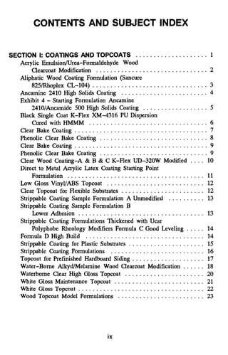 SECTION I: COATINGS AND TOPCOATS .................... 1
Clearcoat Modification ............................... 2
825/Rhoplex CL-104) ................................ 3
Ancamine 2410 High Solids Coating ........................ 4
2410/Ancamide 500 High Solids Coating . . . . . . . . . . . . . . . . . . 5
Cured with HMMM ................................. 6
Phenolic Clear Bake Coating .............................. 8
Clear Bake Coating ..................................... 9
Phenolic Clear Bake Coating .............................. 9
Clear Wood Coating-A & B & C K-Flex UD-320W Modified .... 10
Direct to Metal Acrylic Latex Coating Starting Point
Formulation ...................................... 11
Low Gloss VinyVABS Topcoat ........................... 12
Clear Topcoat for Flexible Substrates ....................... 12
. . . . . . . . . . 13
Lower Adhesion ................................... 13
Polyphobe Rheology Modifiers Formula C Good Leveling . . . . . 14
................................. 14
Acrylic EmulsiodUrea-Formaldehyde Wood
Aliphatic Wood Coating Formulation (Sancure
Exhibit 4 .Starting Formulation Ancamine
Black Single Coat K-Flex XM-4316 PU Dispersion
Clear Bake Coating ..................................... 7
Strippable Coating Sample Formulation A Unmodified
Strippable Coating Sample Formulation B
Strippable Coating Formulations Thickened with Ucar
Formula D High Build
Strippable Coating for Plastic Substrates ..................... 15
Strippable Coating Formulations .......................... 16
Topcoat for Prefinished Hardboard Siding .................... 17
Water-Borne Alkyd/Melamine Wood Clearcoat Modification . . . . . . 18
Waterborne Clear High Gloss Topcoat ...................... 20
White Gloss Maintenance Topcoat ......................... 21
White Gloss Topcoat . . . . . . . . . . . . . . . . . . . . . . . . . . . . . . . . . . . 22
Wood Topcoat Model Formulations ........................ 23
ix
 