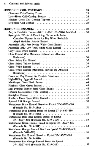 x Contents and Subject Index
SECTION 11: COIL COATINGS ............................ 24
Chromate Coil-Coating Primer ........................... 25
Low-Sheen Coil-Coating Topcoat ......................... 26
Medium-Gloss Coil-Coating Topcoat ...................... 27
Strippable Coil Coating ................................. 28
SECTION LII: ENAMELS ................................. 29
Acrylic Emulsion Enamel-B&C K-Flex UD-320W Modified . . . . . 30
Synergistic Effects of Combining Nacorr with Anti-
Corrosive Pigment in an Air Dry Water Reducible
Alkyd Modified Acrylic Enamel ....................... 31
Ancamide 2353 Fast Drying White Gloss Enamel . . . . . . . . . . . . . . 32
Ancamide 2353 Low VOC White Gloss Enamel . . . . . . . . . . . . . . . 33
Cary Gloss White Enamel ............................... 34
Clear Enamel (For Maximum Solvent and Abrasion
Resistance) . . . . . . . . . . . . . . . . . . . . . . . . . . . . . . . . . . . . . . . 36
Gloss Safety Red Enamel ............................... 37
Gloss Safety Yellow Enamel ............................. 38
Gloss White Enamel ................................... 39
Gloss White Enamel (Maximum Solvent and Abrasion
Resistance) . . . . . . . . . . . . . . . . . . . . . . . . . . . . . . . . . . . . . . . 41
Green Air Dry Enamel for Flexible Substrates . . . . . . . . . . . . . . . . . 42
High-Hiding Eggshell Enamel ............................ 43
MacGregor Gloss Black Enamel .......................... 44
Pinehurst Gloss Green Enamel ............................ 45
Self-Priming Interior Semi-Gloss Enamel . . . . . . . . . . . . . . . . . . . 46
Exterior Maintenance-Type Coating ........................ 46
Semigloss Enamel ..................................... 47
Southern Pines Gloss White Enamel ........................ 49
Spensol I54 Orange Enamel ............................. 50
Waterborne Black Enamel Based on Epotuf 37-143/37-680
(Formula No. 3019-28A) ............................ 51
Waterborne Blue Enamel Based on Epotuf 37-143/37-680
(Formula No.3019-316) ............................ 52
Waterborne Dark Blue Enamel Based on Epotuf
37-143/37-680 (Formula No.3019-31D) . . . . . . . . . . . . . . . . . 53
Waterborne Green Enamel Based on Epotuf 37-143/37-680
(Formula No. 3019-3lF) ............................. 54
Waterborne Orange Enamel Based on Epotuf 37-143/37-680
(Formula 3019-310 . . . . . . . . . . . . . . . . . . . . . . . . . . . . . . . . 55
Waterborne Red Enamel Based on Epotuf 37-143/37-680
(Formula No. 3019-31B) ............................ 56
Waterborne Red Orange Enamel Based on Epotuf
37-143/37-680 (Formula No. 3019-31E) . . . . . . . . . . . . . . . . . 57
 