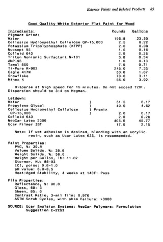 Exterior Paints and Related Products 85
Good Q u a l i t y White E x t e r i o r F l a t P a i n t f o r Wood
I n g r e d i e n t s :
Pigment G r i nd:
Water
C e l l o s i z e Hydroxyethyl C e l l u l o s e QP-
Potassium Tripolyphosphate (KTPP)
Nuosept 95
C o l l o i d 643
T r i t o n Nonionic Surfactant N-101
Tamol 850
T i -Pure R-902
Eagle 417W
Snowf 1ake
Minex 4
AMP-95
Pounds
195.8
15,000 2.5
2.0
1.5
2.0
3.0
1.o
7.0
245.0
50.0
70.0
85.0
Gallons
23.50
0.22
0.09
0.16
0.26
0.34
0.13
0.71
7.35
1.07
3.11
3.92
Disperse a t h i g h speed f o r 15 minutes. Do not exceed 120F.
Dispersion should be 3-4 on Hegman.
Letdown :
Water ) 51 .5 6.17
Propylene G1ycol 1 40.0 4.62
C e l l o s i z e Hydroxethyl C e l l u l o s e ) Premix
QP-15,OOO 1 2.0 0.17
C o l l o i d 643 2.0 0.26
NeoCar Latex 2300 405.0 45.77
Ucar Filmer I B T 17.0 2.15
Note: I f wet adhesion i s desired, blending w i t h an a c r y l i c
r e s i n , such as Ucar Latex 625, i s recommended.
P a i n t Properties:
PVC, %: 39.8
Volume Solids, %: 38.8
Weight Solids, %: 56.6
Weight per Gallon, l b : 11.82
Stormer, KU: 88-93
I C I , poise: 0.8-1 .O
pH value: 8.0-8.5
Heat-Aged S t a b i l i t y , 4 weeks a t 140F: Pass
Reflectance, %: 90.8
Gloss, 60: 3
Sheen, 85: 6
Contrast Ratio, 3-mil f i l m : 0.976
ASTM Scrub Cycles, w i t h shim F a i l u r e : >3000
F i 1m Properties :
SOURCE: Ucar Emulsion Systems: NeoCar Polymers: Formulation
Suggestion E-2253
 