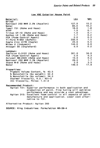 Exterior Paints and Related Products 89
Low VOC E x t e r i o r House P a i n t
M a t e r i a1 :
G r i n d :
N a t r o s o l 250 MHR 2.5% (Aqualon)
Water
Tamol 731 (Rohm and Haas)
KTPP
T r i t o n CF-10 (Rohm and Haas)
Kathon LX 1.5% (Rohm and Haas)
FCA (Foam C o n t r o l Agent)
T i -Pure R-902 ( DuPont )
Eagle Z i n c 417W (Eagle)
Minex 4 (Indusmin)
A t t a g e l 50 (Englehard)
Letdown :
Emulsion E-3122 (Rohm and Haas)
FCA (Foam C o n t r o l Agent)
A c r y s o l RM-2020 (Rohm and Haas)
N a t r o s o l 250 MHR 2.5% (Aqualon)
Skane M-8 (Rohm and Haas)
Water
Lbs
127.0
85.0
16.0
1 .o
1.o
1.7
2.0
250.0
25.0
144.0
5.0
301 .O
2.0
15.0
29.0
2.0
149.0
%Wt
1 5 . 2
10.2
1.8
0.1
0.1
0 . 2
0.3
7.5
0 . 5
6 . 6
0 . 2
34.0
0.3
0.2
1.7
3 . 5
17.9
P r o p e r t i e s :
Pigment Volume Content, %: 43.5
% N o n v o l a t i l e (by w e i g h t ) : 52.4
% N o n v o l a t i l e (by volume): 34.3
Stormer V i s c o s i t y , K.U.: 9 2 t - 5
I C 1 V i s c o s i t y , Poise: 1.3+-2
Recommended Product:
A g i t a n 731: S u p e r i o r performance i n b o t h a p p l i c a t i o n and
p r o d u c t i o n o f p a i n t . F i n e t u n i n g w i l l o p t i m i z e
performance and may p r o v i d e a c o s t advantage.
A g i t a n 315: E x c e l l e n t foam c o n t r o l i n a l l aspects o f p a i n t
manufacture and a p p l i c a t i o n . Lower c o s t a l t e r -
n a t i v e t o 731.
A l t e r n a t i v e Product: A g i t a n 260
SOURCE: K i n g I n d u s t r i e s : F o r m u l a t i o n WR-39-4
 