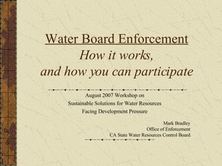 Water Board Enforcement How it works, and how you can participate August 2007 Workshop on Sustainable Solutions for Water Resources Facing Development Pressure Mark Bradley Office of Enforcement CA State Water Resources Control Board 