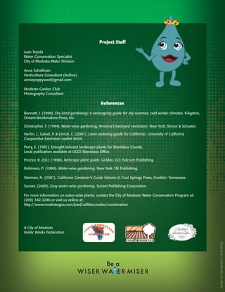 Project Staff

Juan Tejeda
Water Conservation Specialist
City of Modesto-Water Division

Anne Schellman
Horticulture Consultant (Author)
anniepoppyseed@gmail.com

Modesto Garden Club
Photography Consultant

                                                 References

Bennett, J. (1998). Dry-land gardening: a xeriscaping guide for dry-summer, cold winter climates. Kingston,
Ontario:Bookmakers Press, Inc.

Christopher, T. (1994). Water-wise gardening, America’s backyard revolution. New York: Simon & Schuster.

Hartin, J., Geisel, P. & Unruh, C. (2001). Lawn watering guide for California. University of California
Cooperative Extension Leaflet 8044.

Perry, E. (1991). Drought tolerant landscape plants for Stanislaus County.
Local publication available at UCCE Stanislaus Office.

Proctor, R. (Ed.) (1998). Xeriscape plant guide. Golden, CO: Fulcrum Publishing.

Robinson, P. (1999). Water-wise gardening. New York: DK Publishing.

Sterman, N. (2007). California Gardener’s Guide Volume II. Cool Springs Press, Franklin: Tennessee.

Sunset. (2009). Easy water-wise gardening. Sunset Publishing Corporation.

For more information on water-wise plants, contact the City of Modesto Water Conservation Program at:
(209) 342-2246 or visit us online at:
http://www.modestogov.com/pwd/utilities/water/conservation




A City of Modesto
Public Works Publication
                                                                                                              Design by Alphagraphics of Modesto
 