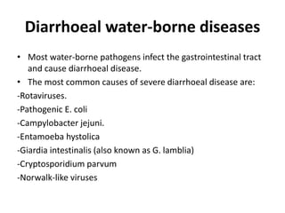 Diarrhoeal water-borne diseases
• Most water-borne pathogens infect the gastrointestinal tract
and cause diarrhoeal disease.
• The most common causes of severe diarrhoeal disease are:
-Rotaviruses.
-Pathogenic E. coli
-Campylobacter jejuni.
-Entamoeba hystolica
-Giardia intestinalis (also known as G. lamblia)
-Cryptosporidium parvum
-Norwalk-like viruses
 
