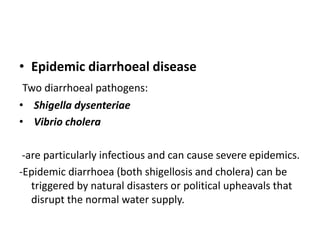 • Epidemic diarrhoeal disease
Two diarrhoeal pathogens:
• Shigella dysenteriae
• Vibrio cholera
-are particularly infectious and can cause severe epidemics.
-Epidemic diarrhoea (both shigellosis and cholera) can be
triggered by natural disasters or political upheavals that
disrupt the normal water supply.
 