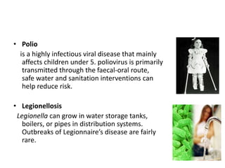 • Polio
is a highly infectious viral disease that mainly
affects children under 5. poliovirus is primarily
transmitted through the faecal-oral route,
safe water and sanitation interventions can
help reduce risk.
• Legionellosis
Legionella can grow in water storage tanks,
boilers, or pipes in distribution systems.
Outbreaks of Legionnaire’s disease are fairly
rare.
 