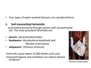 • Four types of water-washed diseases are considered here:
1. Soil-transmitted helminths
transmitted primarily through contact with contaminated
soil. The most prevalent helminths are:
• Ascaris (Ascarislumbricoides)
• hookworm (Ancylostoma duodenale and
Necator americanus)
• whipworm (Trichuris trichiura).
-helminths cause about 12,000 deaths each year
-improved hygiene and sanitation can reduce disease
incidence.
Ascaris lumbricoides
 