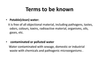 Terms to be known
• Potable(clean) water:
it is free of all objectional material, including pathogens, tastes,
odors, colours, toxins, radioactive material, organisms, oils,
gases, etc.
• contaminated or polluted water
Water contaminated with sewage, domestic or industrial
waste with chemicals and pathogenic microorganisms .
 