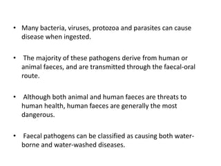 • Many bacteria, viruses, protozoa and parasites can cause
disease when ingested.
• The majority of these pathogens derive from human or
animal faeces, and are transmitted through the faecal-oral
route.
• Although both animal and human faeces are threats to
human health, human faeces are generally the most
dangerous.
• Faecal pathogens can be classified as causing both water-
borne and water-washed diseases.
 