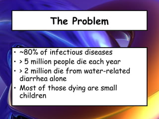 The Problem
• ~80% of infectious diseases
• > 5 million people die each year
• > 2 million die from water-related
diarrhea alone
• Most of those dying are small
children
 