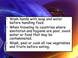• Wash hands with soap and water
before handling food.
• When traveling to countries where
sanitation and hygiene are poor, avoid
water or food that may be
contaminated.
• Wash, peel or cook all raw vegetables
and fruits before eating.
 