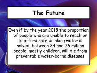 The Future
Even if by the year 2015 the proportion
of people who are unable to reach or
to afford safe drinking water is
halved, between 34 and 76 million
people, mostly children, will die from
preventable water-borne diseases
 