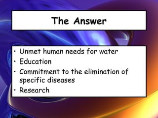 The Answer
• Unmet human needs for water
• Education
• Commitment to the elimination of
specific diseases
• Research
 