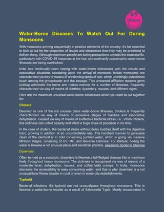 Water-Borne Diseases To Watch Out For During
Monsoons
With monsoons arriving sequentially in positive elements of the country, it's far essential
to look at out for the proportion of issues and sicknesses that they may be predicted to
deliver along. Although maximum people are taking precautions towards the seasonal flu,
particularly with COVID-19 instances at the rise, extraordinarily catastrophic water-borne
illnesses are being overlooked.
India has continually been coping with water-borne sicknesses with the results and
associative situations escalating upon the arrival of monsoon. Indian monsoons are
characterized via way of means of unrelenting spells of rain, which unwittingly establishes
touch among the groundwater and the sewage. This unwanted affiliation reasons germ
buildup withinside the frame and makes manner for a number of illnesses, frequently
characterized via way of means of diarrhea, dysentery, nausea, and different signs.
Here are the maximum universal water-borne sicknesses which you want to put together
for:
Cholera
Deemed as one of the not unusual place water-borne illnesses, cholera is frequently
characterized via way of means of excessive stages of diarrhea and associative
dehydration. Caused via way of means of a effective bacterial stress, i.e., Vibrio Cholera,
this sickness can unfold speedy and infect a huge chew of populace in no time.
In the case of cholera, the bacterial stress without delay buddies itself with the digestive
tract, growing in addition at an uncontrollable rate. The handiest manner to persuade
clean of the identical is to hold consuming purified water, which is going via massive
filtration stages, consisting of UV, MF, and Reverse Osmosis. For starters, boiling the
water is likewise a not unusual place and beneficial practice. paediatric doctor in Chennai
Dysentery
Often termed as a symptom, dysentery is likewise a full-fledged disease this is maximum
lively throughout heavy monsoons. The sickness is recognized via way of means of a
moderate fever, dehydration, nausea, and coffee belly cramps. In India, monsoons
decrease the accessibility to easy consuming water, and that is why dysentery is a not
unusualplace fitness trouble in rural or even in some city establishments.
Typhoid
Bacterial infections like typhoid are not unusualplace throughout monsoons. This is
likewise a water-borne trouble as a result of Salmonella Typhi. Mostly encountered in
 