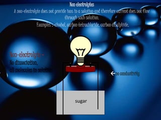 Non electrolytes
  A non-electrolyte does not provide ions in a solution and therefore current does not flow
                                   through such solution.
                 Examples :-alcohol, carbon tetrachloride, carbon disulphide.




Non-electrolyte -
No dissociation,
all molecules in solution
                                                                 no conductivity




                                          sugar
 