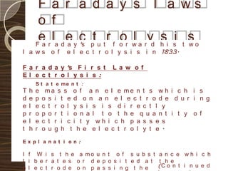 F a r a d a y s l a ws
        o f
        e r la d e y c pt u t r f o r w a ryd h i si t s o
        Fa       a 's
                                  o l         s        w
l a ws o f         e l e c t r o l y s i s i n 1833.

F a r a d a y 's F i r s t      La w of
El e c t r ol y s i s :
        S t a t e me n t :
T   h   e    ma s s o f a n e l e me n t s w h i c h i s
d   e   p   o s i t e d o n a n e l e c t r o d e d u r i n g
e   l   e   c t r o l y s i s i s d i r e c t l y
p   r   o   p o r t i o n a l t o t h e q u a n t i t y o f
e   l   e   c t r i c i t y wh i c h p a s s e s
t   h   r   o u g h t h e e l e c t r o l y t e .
Ex pl a na t i on :

I f W i s t h e a mo u n t o f s u b s t a n c e w h i c h
l i b e r a t e s o r d e p o s i t e d a t t h e
e l e c t r o d e o n p a s s i n g t h e   (C o n t i n u e d
 
