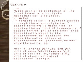 C o n t ’d :-
     As,
   We c a n w r i t e t h e s t a t e m e n t o f t h e
  f i r s t l a w o f e l e c t r o l y s i s
  ma t h e ma t i c a l l y a s u n d e r :
  o r W= Z a t
  I f 1 a mp e r e e l e c t r i c c u r r e n t p a s s e s
  t h r o u g h t h e e l e c t r o l y t e f o r 1
  s e c o n d t h e n W=Z I t m e a n s t h a t o n
  p a s s i n g t h e c u r r e n t o f 1 a mp e r e f o r 1
  s e c o n d t h e we i g h t o f t h e s u b s t a n c e
  d e p o s i t e d i s e q u a l t o t h e
  e l e c t r o c h e mi c a l c o n s t a n t . F o r
  d o i n g t h e c a l c u l a t i o n s o f
  e l e c t r o c h e mi c a l p r o b l e ms , w e mu s t
  k n o w t h e u n i t s t o o .

  Un i     t    o f    c h a r g e (Q ) = C o u l     o m b (C )
  u n i   t     o f    m a s s (m ) = K i l o g r   a m (k g )
  u n i   t     o f    c u r r e n t (A ) = a m p   e r e (A )
  u n i   t     o f    e l e c t r o c h e mi c a   l
  e q u   i    v a l   e n t (Z ) = k g /C
 