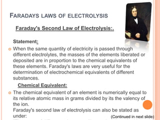 FARADAYS LAWS OF ELECTROLYSIS
     Faraday's Second Law of Electrolysis:.

    Statement:
   When the same quantity of electricity is passed through
    different electrolytes, the masses of the elements liberated or
    deposited are in proportion to the chemical equivalents of
    these elements. Faraday's laws are very useful for the
    determination of electrochemical equivalents of different
    substances.
       Chemical Equivalent:
   The chemical equivalent of an element is numerically equal to
    its relative atomic mass in grams divided by its the valency of
    the ion.
    Faraday's second law of electrolysis can also be stated as
    under:                                         (Continued in next slide)
 