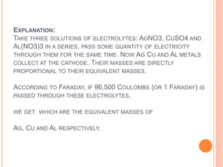 EXPLANATION:
TAKE THREE SOLUTIONS OF ELECTROLYTES: AGNO3, CUSO4 AND
AL(NO3)3 IN A SERIES, PASS SOME QUANTITY OF ELECTRICITY
THROUGH THEM FOR THE SAME TIME. NOW AG CU AND AL METALS
COLLECT AT THE CATHODE. THEIR MASSES ARE DIRECTLY
PROPORTIONAL TO THEIR EQUIVALENT MASSES.

ACCORDING TO FARADAY, IF 96,500 COULOMBS (OR 1 FARADAY) IS
PASSED THROUGH THESE ELECTROLYTES,

WE GET WHICH ARE THE EQUIVALENT MASSES OF

AG, CU AND AL RESPECTIVELY.
 