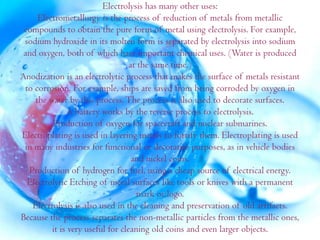 Electrolysis has many other uses:
     Electrometallurgy is the process of reduction of metals from metallic
 compounds to obtain the pure form of metal using electrolysis. For example,
 sodium hydroxide in its molten form is separated by electrolysis into sodium
 and oxygen, both of which have important chemical uses. (Water is produced
                                  at the same time.)
Anodization is an electrolytic process that makes the surface of metals resistant
 to corrosion. For example, ships are saved from being corroded by oxygen in
    the water by this process. The process is also used to decorate surfaces.
               A battery works by the reverse process to electrolysis.
         Production of oxygen for spacecraft and nuclear submarines.
Electroplating is used in layering metals to fortify them. Electroplating is used
 in many industries for functional or decorative purposes, as in vehicle bodies
                                   and nickel coins.
  Production of hydrogen for fuel, using a cheap source of electrical energy.
  Electrolytic Etching of metal surfaces like tools or knives with a permanent
                                    mark or logo.
   Electrolysis is also used in the cleaning and preservation of old artifacts.
Because the process separates the non-metallic particles from the metallic ones,
         it is very useful for cleaning old coins and even larger objects.
 