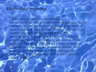 Electrolytic refining

   The purest copper is obtained by
 an electrolytic process, undertaken using a slab of
 impure copper as the anode and a thin sheet of
 pure copper as the cathode. The electrolyte is an
 acidic solution of copper sulphate. By
 passing electricity through the cell, copper is
 dissolved from the anode and deposited on the
 cathode. However impurities either remain in
 solution or collect as an insoluble sludge. This
 process only became possible following the
 invention of the dynamo; it was first used in
 South Wales in 18
 