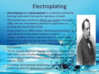 Electroplating
• Electrotyping (also Galvanoplasty) is a chemical method for
  forming metal parts that exactly reproduce a model.
• The method was invented by Moritz von Jacobi in Russia in
  1838, and was immediately adopted for applications in
  printing and several other fields.
• As described in an 1890 treatise, electrotyping produces "an
  exact facsimile of any object having an irregular
  surface, whether it be an engraved steel- or copper-plate, a
  wood-cut, or a form of set-up type, to be used for printing; or
  a medal, medallion, statue, bust, or even a natural object, for
  art purposes.
• "[In art, several important "bronze" sculptures created in the
  19th century are actually electrotyped copper, and not bronze
  at all; sculptures were executed using electrotyping at least
  into the 1930s.
• In printing, electrotyping had become a standard method for
  producing plates for letterpress printing by the late 1800s.
 