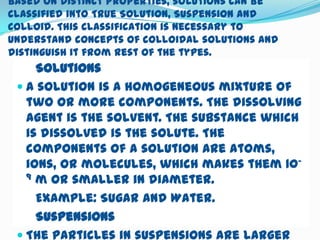 Based on distinct properties, solutions can be
classified into True Solution, Suspension and
Colloid. This classification is necessary to
understand concepts of colloidal solutions and
distinguish it from rest of the types.
     Solutions
  A solution is a homogeneous mixture of
   two or more components. The dissolving
   agent is the solvent. The substance which
   is dissolved is the solute. The
   components of a solution are atoms,
   ions, or molecules, which makes them 10-
   9 m or smaller in diameter.

     Example: Sugar and Water.
     Suspensions
  The particles in suspensions are larger
 