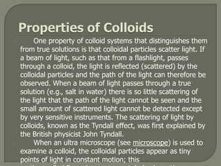 o        One property of colloid systems that distinguishes them
    from true solutions is that colloidal particles scatter light. If
    a beam of light, such as that from a flashlight, passes
    through a colloid, the light is reflected (scattered) by the
    colloidal particles and the path of the light can therefore be
    observed. When a beam of light passes through a true
    solution (e.g., salt in water) there is so little scattering of
    the light that the path of the light cannot be seen and the
    small amount of scattered light cannot be detected except
    by very sensitive instruments. The scattering of light by
    colloids, known as the Tyndall effect, was first explained by
    the British physicist John Tyndall.
o        When an ultra microscope (see microscope) is used to
    examine a colloid, the colloidal particles appear as tiny
    points of light in constant motion; this
 
