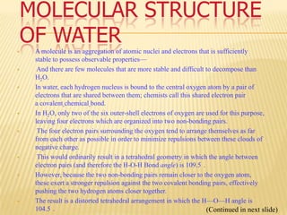 MOLECULAR STRUCTURE
    OF WATER
    A molecule is an aggregation of atomic nuclei and electrons that is sufficiently
     stable to possess observable properties—
     And there are few molecules that are more stable and difficult to decompose than
     H2O.
    In water, each hydrogen nucleus is bound to the central oxygen atom by a pair of
     electrons that are shared between them; chemists call this shared electron pair
     a covalent chemical bond.
    In H2O, only two of the six outer-shell electrons of oxygen are used for this purpose,
     leaving four electrons which are organized into two non-bonding pairs.
     The four electron pairs surrounding the oxygen tend to arrange themselves as far
     from each other as possible in order to minimize repulsions between these clouds of
     negative charge.
     This would ordinarily result in a tetrahedral geometry in which the angle between
     electron pairs (and therefore the H-O-H Bond angle) is 109.5 .
    However, because the two non-bonding pairs remain closer to the oxygen atom,
     these exert a stronger repulsion against the two covalent bonding pairs, effectively
     pushing the two hydrogen atoms closer together.
    The result is a distorted tetrahedral arrangement in which the H—O—H angle is
     104.5 .                                                         (Continued in next slide)
 