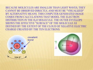 BECAUSE MOLECULES ARE SMALLER THAN LIGHT WAVES, THEY
CANNOT BE OBSERVED DIRECTLY, AND MUST BE "VISUALIZED"
BY ALTERNATIVE MEANS. THIS COMPUTER-GENERATED IMAGE
COMES FROM CALCULATIONS THAT MODEL THE ELECTRON
DISTRIBUTION IN THE H2O MOLECULE. THE OUTER ENVELOPE
SHOWS THE EFFECTIVE "SURFACE" OF THE MOLECULE AS
DEFINED BY THE EXTENT OF THE CLOUD OF NEGATIVE ELECTRIC
CHARGE CREATED BY THE TEN ELECTRONS.
 