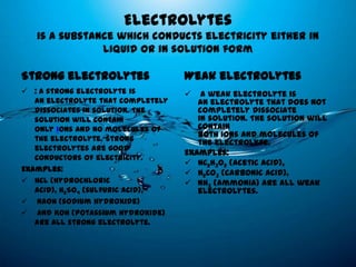 Electrolytes
   is a substance which conducts electricity either in
               liquid or in solution form

Strong electrolytes                 Weak electrolytes
 : A strong electrolyte is            A weak electrolyte is
   an electrolyte that completely      an electrolyte that does not
   dissociates in solution. The        completely dissociate
   solution will contain               in solution. The solution will
   only ions and no molecules of       contain
   the electrolyte. Strong
                                       both ions and molecules of
                                       the electrolyte.
   electrolytes are good
                                    Examples:
   conductors of electricity.
                                     HC2H3O2 (acetic acid),
Examples:                            H2CO3 (carbonic acid),
 HCl (hydrochloric                  NH3 (ammonia) are all weak
   acid), H2SO4 (sulfuric acid),       electrolytes.
 NaOH (sodium hydroxide)
 and KOH (potassium hydroxide)
   are all strong electrolyte.
 