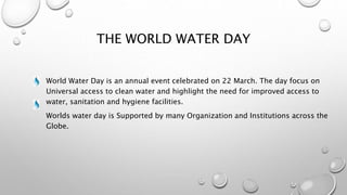 THE WORLD WATER DAY
World Water Day is an annual event celebrated on 22 March. The day focus on
Universal access to clean water and highlight the need for improved access to
water, sanitation and hygiene facilities.
Worlds water day is Supported by many Organization and Institutions across the
Globe.
 