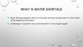 WHAT IS WATER SHORTAGE
Water Shortage happens when an area does not have enough water to meet needs
of the People who live there.
A Shortage is Caused by “too much demand” or “not enough Supply”
 