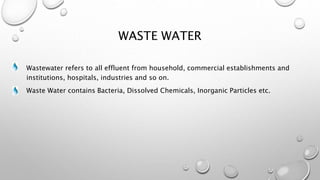 WASTE WATER
Wastewater refers to all effluent from household, commercial establishments and
institutions, hospitals, industries and so on.
Waste Water contains Bacteria, Dissolved Chemicals, Inorganic Particles etc.
 