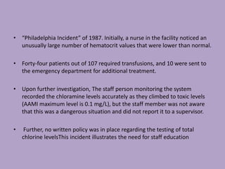 • “Philadelphia Incident” of 1987. Initially, a nurse in the facility noticed an
unusually large number of hematocrit values that were lower than normal.
• Forty-four patients out of 107 required transfusions, and 10 were sent to
the emergency department for additional treatment.
• Upon further investigation, The staff person monitoring the system
recorded the chloramine levels accurately as they climbed to toxic levels
(AAMI maximum level is 0.1 mg/L), but the staff member was not aware
that this was a dangerous situation and did not report it to a supervisor.
• Further, no written policy was in place regarding the testing of total
chlorine levelsThis incident illustrates the need for staff education
 