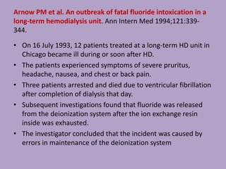 Arnow PM et al. An outbreak of fatal fluoride intoxication in a
long-term hemodialysis unit. Ann Intern Med 1994;121:339-
344.
• On 16 July 1993, 12 patients treated at a long-term HD unit in
Chicago became ill during or soon after HD.
• The patients experienced symptoms of severe pruritus,
headache, nausea, and chest or back pain.
• Three patients arrested and died due to ventricular fibrillation
after completion of dialysis that day.
• Subsequent investigations found that fluoride was released
from the deionization system after the ion exchange resin
inside was exhausted.
• The investigator concluded that the incident was caused by
errors in maintenance of the deionization system
 