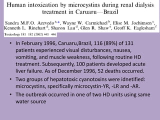 • In February 1996, Caruaru,Brazil, 116 (89%) of 131
patients experienced visual disturbances, nausea,
vomiting, and muscle weakness, following routine HD
treatment. Subsequently, 100 patients developed acute
liver failure. As of December 1996, 52 deaths occurred.
• Two groups of hepatotoxic cyanotoxins were idnetified:
microcystins, specifically microcystin-YR, -LR and -AR.
• The outbreak occurred in one of two HD units using same
water source
 