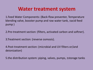 Water treatment system
1.Feed Water Components: (Back-flow preventer, Temperature
blending valve, booster pump and raw water tank, ±acid feed
pump )
2.Pre-treatment section: (filters, activated carbon and softner).
3.Treatment section: (reverse osmosis).
4.Post-treatment section: (microbial and UV filters or/and
deionization)
5.the distribution system: piping, valves, pumps, ±storage tanks
 