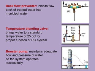 Back flow preventer: inhibits flow
back of treated water into
municipal water
Temperature blending valve:
brings water to a standard
temperature of 25 oC for
proper function of RO system
Booster pump: maintains adequate
flow and pressure of water
so the system operates
successfully.
 