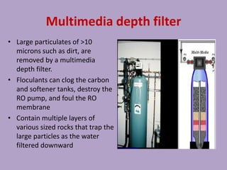 Multimedia depth filter
• Large particulates of >10
microns such as dirt, are
removed by a multimedia
depth filter.
• Floculants can clog the carbon
and softener tanks, destroy the
RO pump, and foul the RO
membrane
• Contain multiple layers of
various sized rocks that trap the
large particles as the water
filtered downward
 