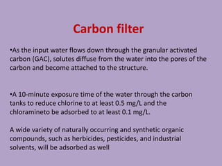 Carbon filter
•As the input water flows down through the granular activated
carbon (GAC), solutes diffuse from the water into the pores of the
carbon and become attached to the structure.
•A 10-minute exposure time of the water through the carbon
tanks to reduce chlorine to at least 0.5 mg/L and the
chloramineto be adsorbed to at least 0.1 mg/L.
A wide variety of naturally occurring and synthetic organic
compounds, such as herbicides, pesticides, and industrial
solvents, will be adsorbed as well
 