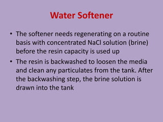 Water Softener
• The softener needs regenerating on a routine
basis with concentrated NaCl solution (brine)
before the resin capacity is used up
• The resin is backwashed to loosen the media
and clean any particulates from the tank. After
the backwashing step, the brine solution is
drawn into the tank
 