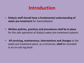 Introduction
• Dialysis staff should have a fundamental understanding of
water pre-treatment for haemodialysis
• Written policies, practices and procedures shall be in place
for the safe operation of dialysis water pre-treatment systems
• All servicing, maintenance, interventions and changes to the
water pre-treatment plant, as a minimum, shall be recorded
in an on-site log book
 