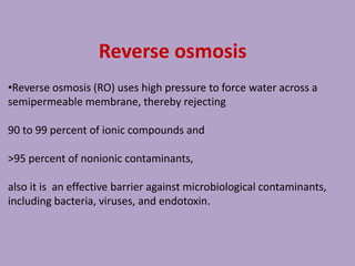Reverse osmosis
•Reverse osmosis (RO) uses high pressure to force water across a
semipermeable membrane, thereby rejecting
90 to 99 percent of ionic compounds and
>95 percent of nonionic contaminants,
also it is an effective barrier against microbiological contaminants,
including bacteria, viruses, and endotoxin.
 
