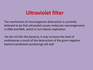 Ultraviolet filter
The mechanism of microorganism destruction is currently
believed to be that ultraviolet causes molecular rearrangements
in DNA and RNA, which in turn blocks replication.
•As the UV kills the bacteria, it may increase the level of
endotoxinas a result of the destruction of the gram-negative
bacteria (endotoxin producing) cell wall
 