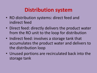 Distribution system
• RO distribution systems: direct feed and
indirect feed
• Direct feed: directly delivers the product water
from the RO unit to the loop for distribution
• Indirect feed: involves a storage tank that
accumulates the product water and delivers to
the distribution loop
• Unused portions are recirculated back into the
storage tank
 