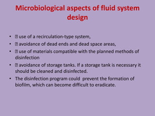 Microbiological aspects of fluid system
design
• use of a recirculation-type system,
• avoidance of dead ends and dead space areas,
• use of materials compatible with the planned methods of
disinfection
• avoidance of storage tanks. If a storage tank is necessary it
should be cleaned and disinfected.
• The disinfection program could prevent the formation of
biofilm, which can become difficult to eradicate.
 