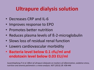 Ultrapure dialysis solution
• Decreases CRP and IL-6
• Improves response to EPO
• Promotes better nutrition
• Reduces plasma levels of ß-2-microglobulin
• Slows loss of residual renal function
• Lowers cardiovascular morbidity
• Bacteria level below 0.1 cfu/ml and
endotoxin level below 0.03 EU/ml
Susantitaphong P et al. Effect of ultrapure dialysate on markers of inflammation, oxidative stress,
nutrition and anemia parameters: a meta-analysis. NDT (2013) 28: 438-446
 