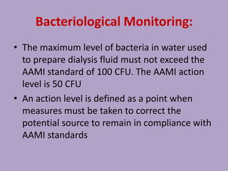 Bacteriological Monitoring:
• The maximum level of bacteria in water used
to prepare dialysis fluid must not exceed the
AAMI standard of 100 CFU. The AAMI action
level is 50 CFU
• An action level is defined as a point when
measures must be taken to correct the
potential source to remain in compliance with
AAMI standards
 
