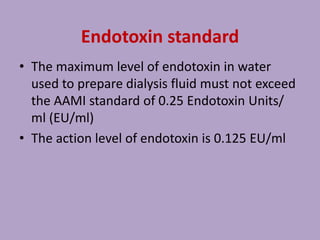 Endotoxin standard
• The maximum level of endotoxin in water
used to prepare dialysis fluid must not exceed
the AAMI standard of 0.25 Endotoxin Units/
ml (EU/ml)
• The action level of endotoxin is 0.125 EU/ml
 